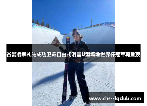 谷爱凌崇礼站成功卫冕自由式滑雪U型场地世界杯冠军再登顶