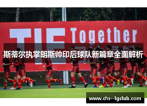 斯蒂尔执掌朗斯帅印后球队新篇章全面解析